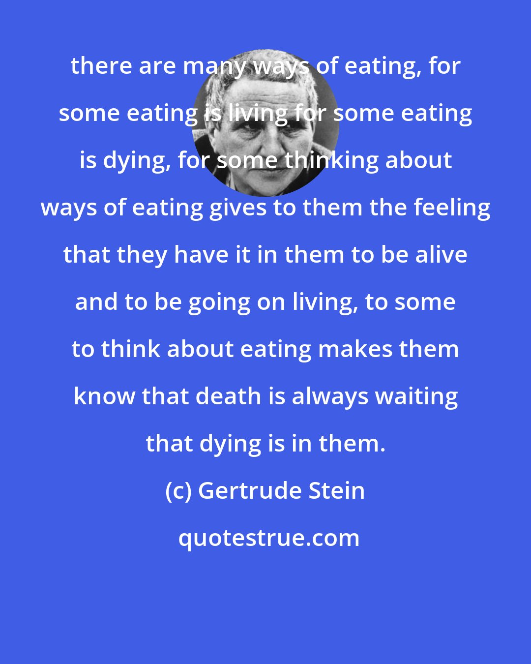 Gertrude Stein: there are many ways of eating, for some eating is living for some eating is dying, for some thinking about ways of eating gives to them the feeling that they have it in them to be alive and to be going on living, to some to think about eating makes them know that death is always waiting that dying is in them.