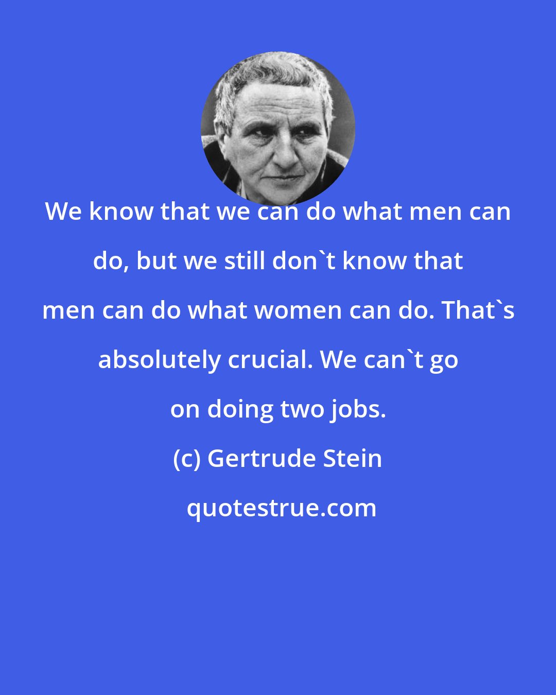 Gertrude Stein: We know that we can do what men can do, but we still don't know that men can do what women can do. That's absolutely crucial. We can't go on doing two jobs.
