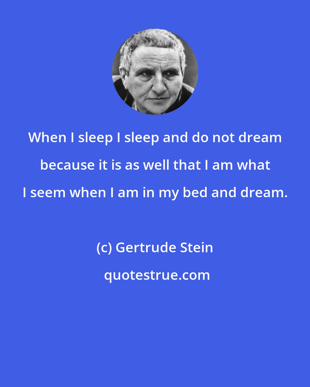 Gertrude Stein: When I sleep I sleep and do not dream because it is as well that I am what I seem when I am in my bed and dream.