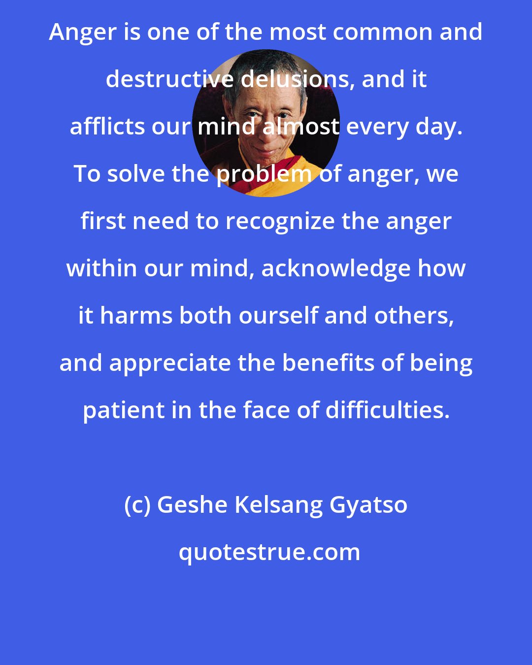 Geshe Kelsang Gyatso: Anger is one of the most common and destructive delusions, and it afflicts our mind almost every day. To solve the problem of anger, we first need to recognize the anger within our mind, acknowledge how it harms both ourself and others, and appreciate the benefits of being patient in the face of difficulties.