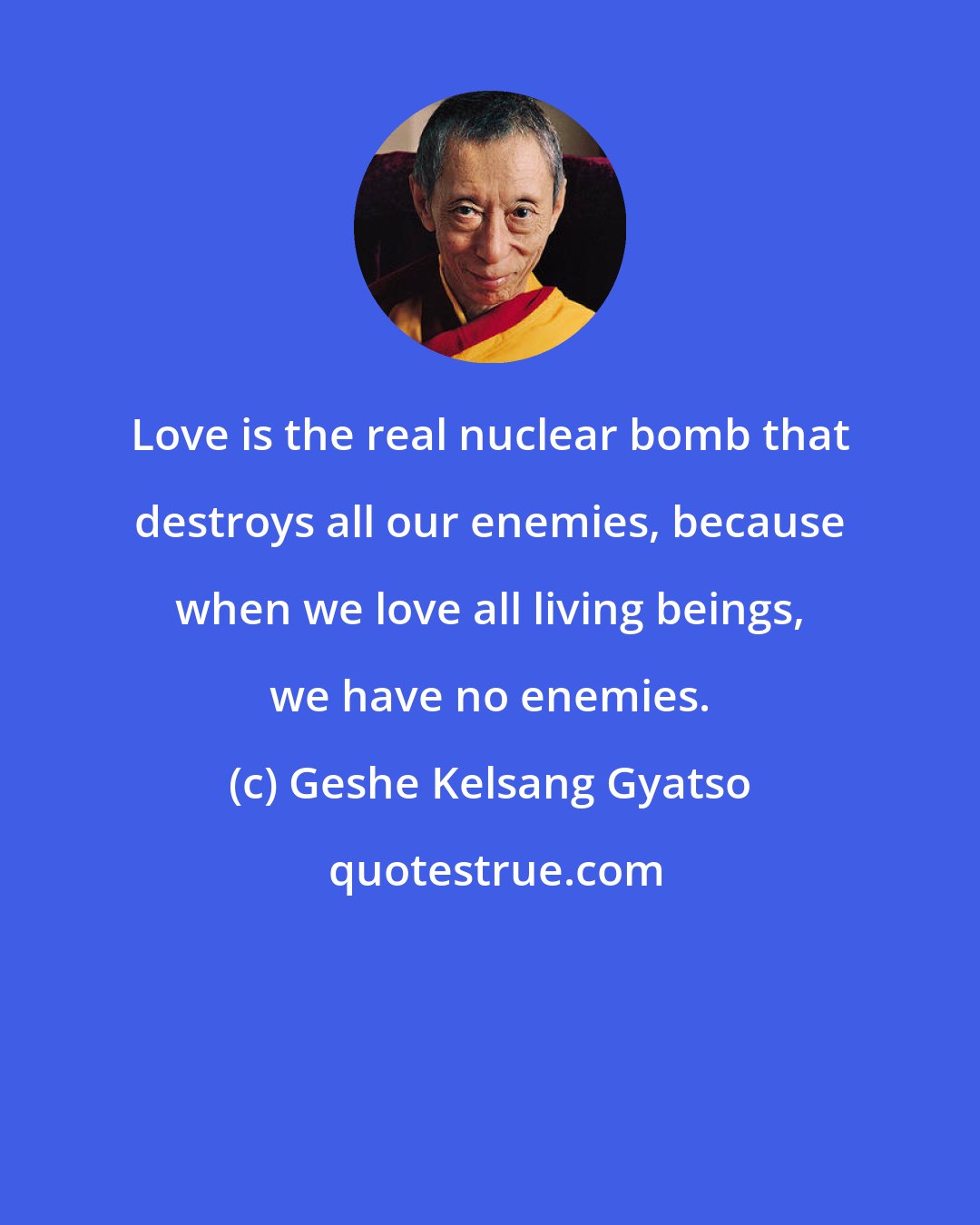 Geshe Kelsang Gyatso: Love is the real nuclear bomb that destroys all our enemies, because when we love all living beings, we have no enemies.