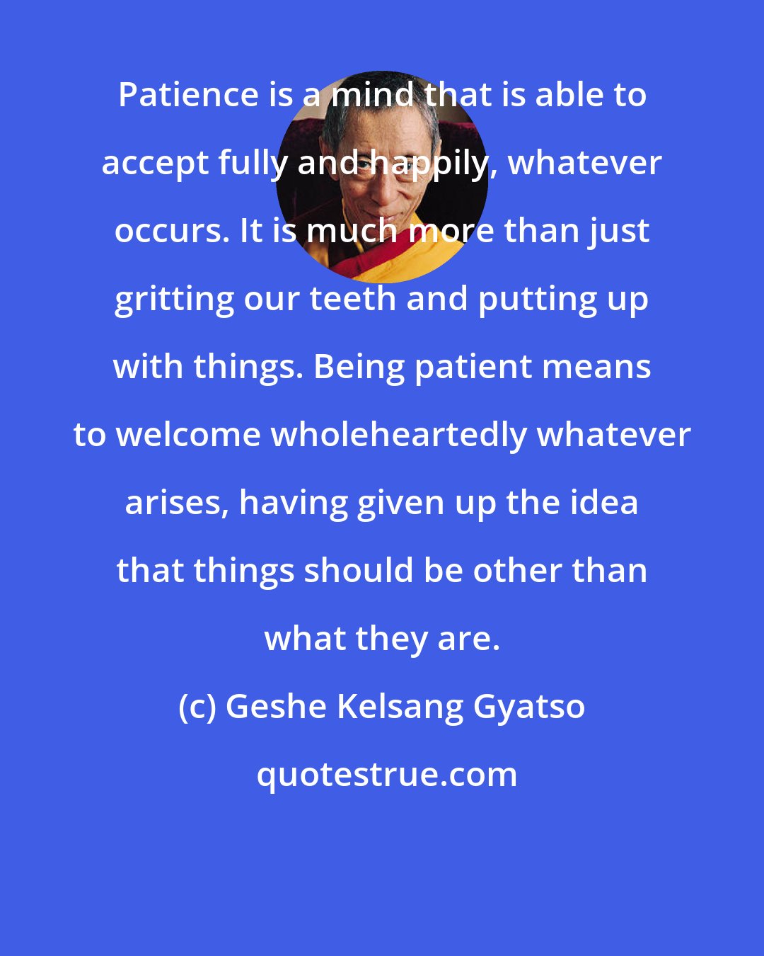 Geshe Kelsang Gyatso: Patience is a mind that is able to accept fully and happily, whatever occurs. It is much more than just gritting our teeth and putting up with things. Being patient means to welcome wholeheartedly whatever arises, having given up the idea that things should be other than what they are.