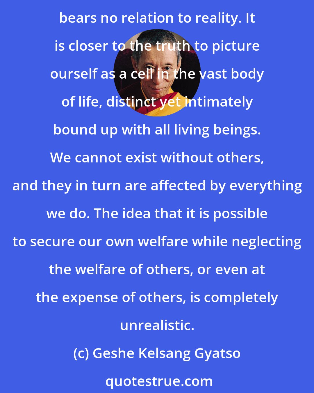 Geshe Kelsang Gyatso: We need others for our physical, emotional, and spiritual well-being. Without others we are nothing. Our sense that we are an island, an independent, self-sufficient individual, bears no relation to reality. It is closer to the truth to picture ourself as a cell in the vast body of life, distinct yet intimately bound up with all living beings. We cannot exist without others, and they in turn are affected by everything we do. The idea that it is possible to secure our own welfare while neglecting the welfare of others, or even at the expense of others, is completely unrealistic.