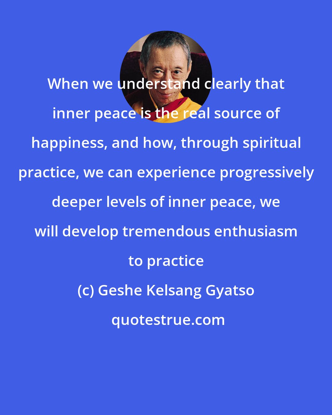 Geshe Kelsang Gyatso: When we understand clearly that inner peace is the real source of happiness, and how, through spiritual practice, we can experience progressively deeper levels of inner peace, we will develop tremendous enthusiasm to practice