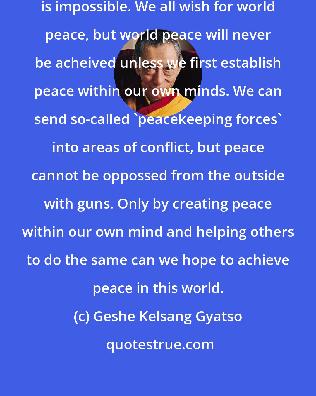 Geshe Kelsang Gyatso: Without inner peace, outer peace is impossible. We all wish for world peace, but world peace will never be acheived unless we first establish peace within our own minds. We can send so-called 'peacekeeping forces' into areas of conflict, but peace cannot be oppossed from the outside with guns. Only by creating peace within our own mind and helping others to do the same can we hope to achieve peace in this world.