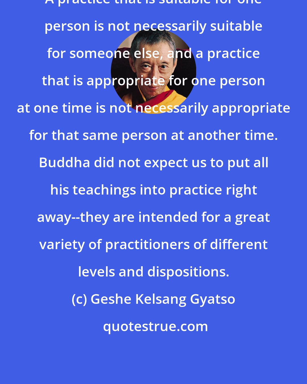 Geshe Kelsang Gyatso: A practice that is suitable for one person is not necessarily suitable for someone else, and a practice that is appropriate for one person at one time is not necessarily appropriate for that same person at another time. Buddha did not expect us to put all his teachings into practice right away--they are intended for a great variety of practitioners of different levels and dispositions.