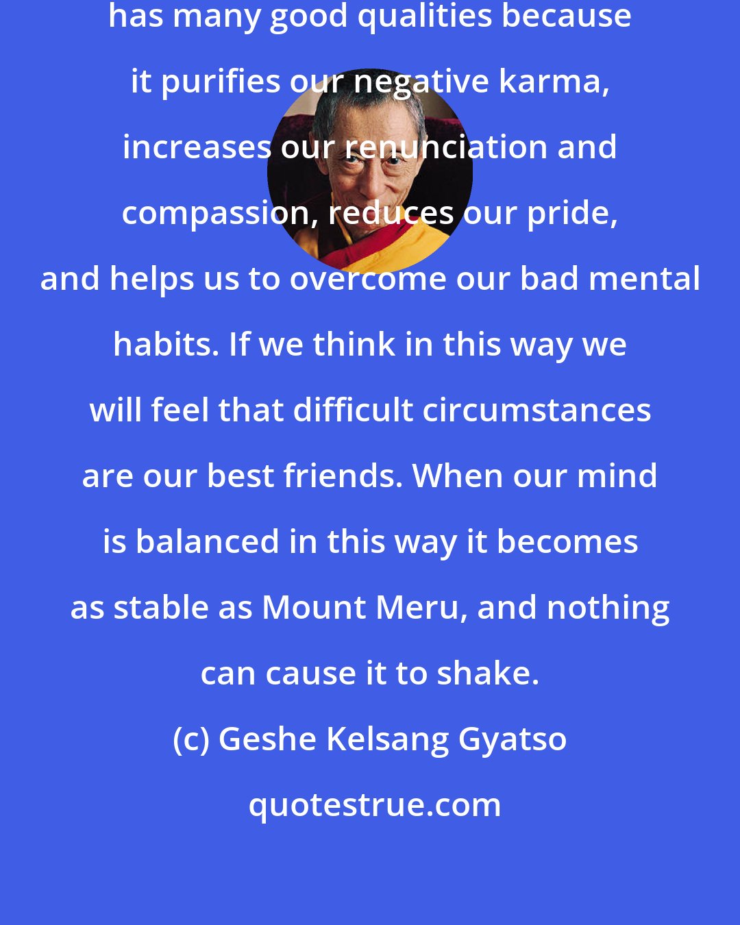 Geshe Kelsang Gyatso: As Shantideva says, suffering has many good qualities because it purifies our negative karma, increases our renunciation and compassion, reduces our pride, and helps us to overcome our bad mental habits. If we think in this way we will feel that difficult circumstances are our best friends. When our mind is balanced in this way it becomes as stable as Mount Meru, and nothing can cause it to shake.