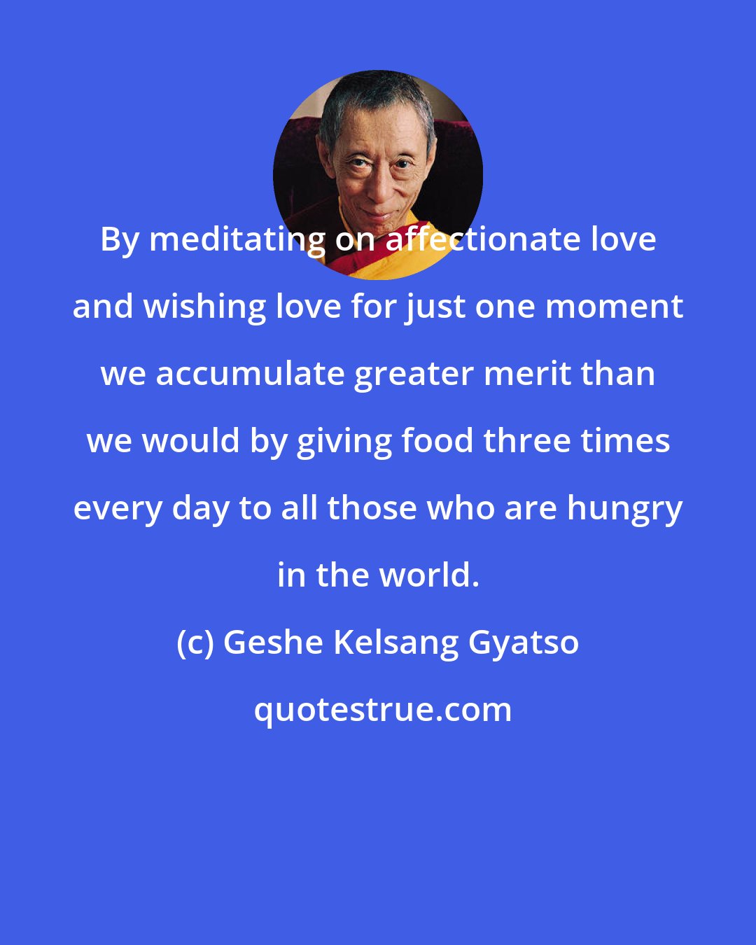 Geshe Kelsang Gyatso: By meditating on affectionate love and wishing love for just one moment we accumulate greater merit than we would by giving food three times every day to all those who are hungry in the world.