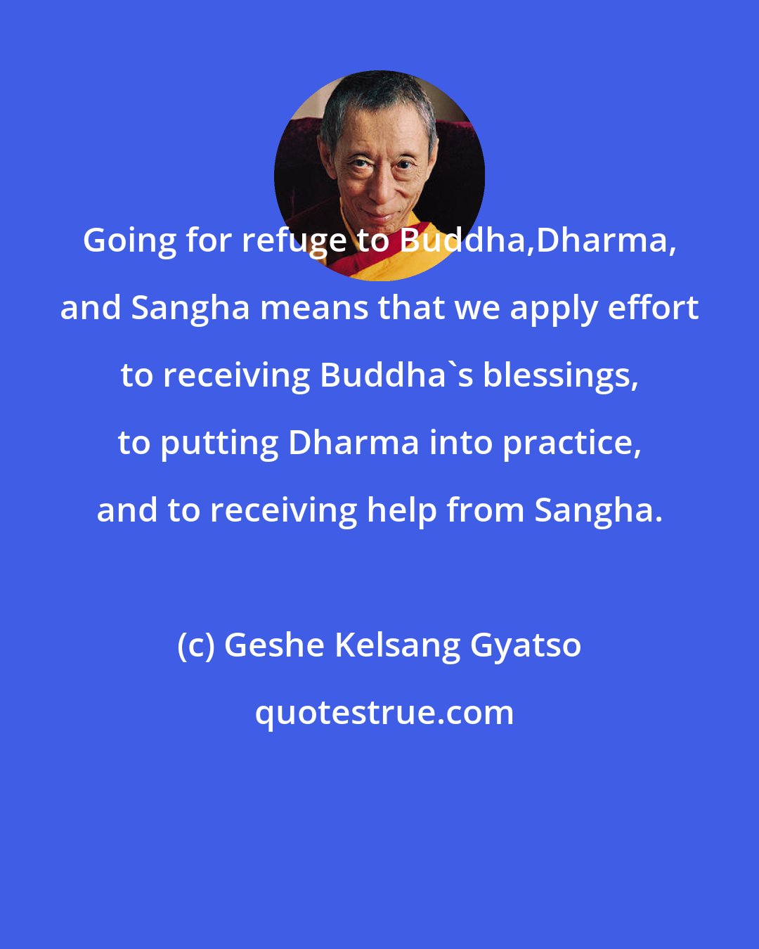 Geshe Kelsang Gyatso: Going for refuge to Buddha,Dharma, and Sangha means that we apply effort to receiving Buddha's blessings, to putting Dharma into practice, and to receiving help from Sangha.