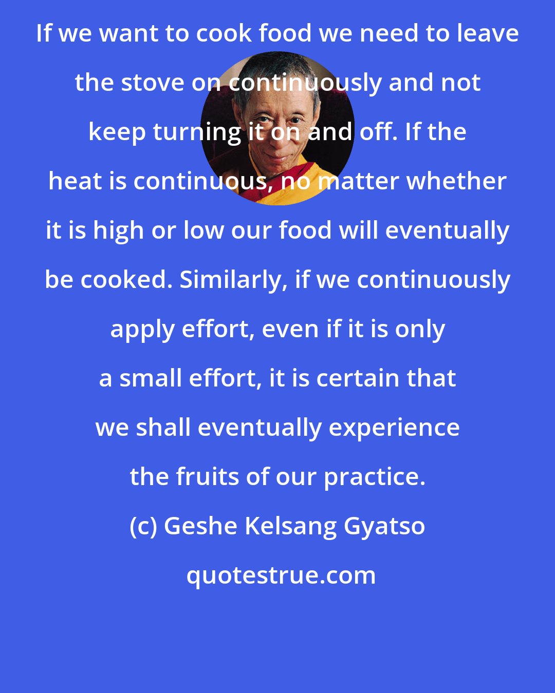 Geshe Kelsang Gyatso: If we want to cook food we need to leave the stove on continuously and not keep turning it on and off. If the heat is continuous, no matter whether it is high or low our food will eventually be cooked. Similarly, if we continuously apply effort, even if it is only a small effort, it is certain that we shall eventually experience the fruits of our practice.