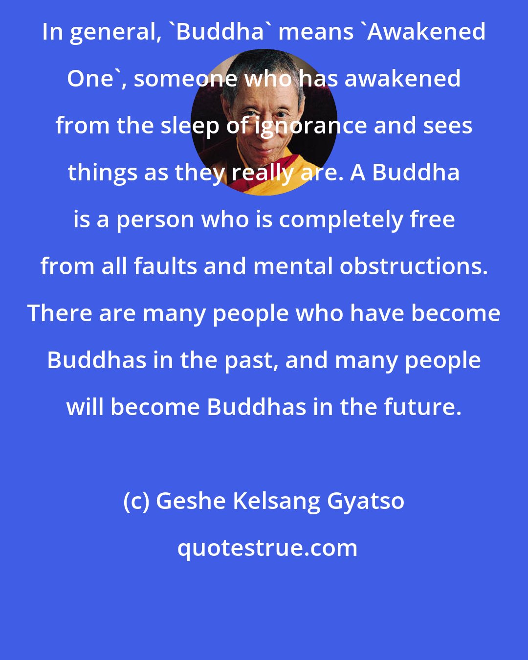 Geshe Kelsang Gyatso: In general, 'Buddha' means 'Awakened One', someone who has awakened from the sleep of ignorance and sees things as they really are. A Buddha is a person who is completely free from all faults and mental obstructions. There are many people who have become Buddhas in the past, and many people will become Buddhas in the future.