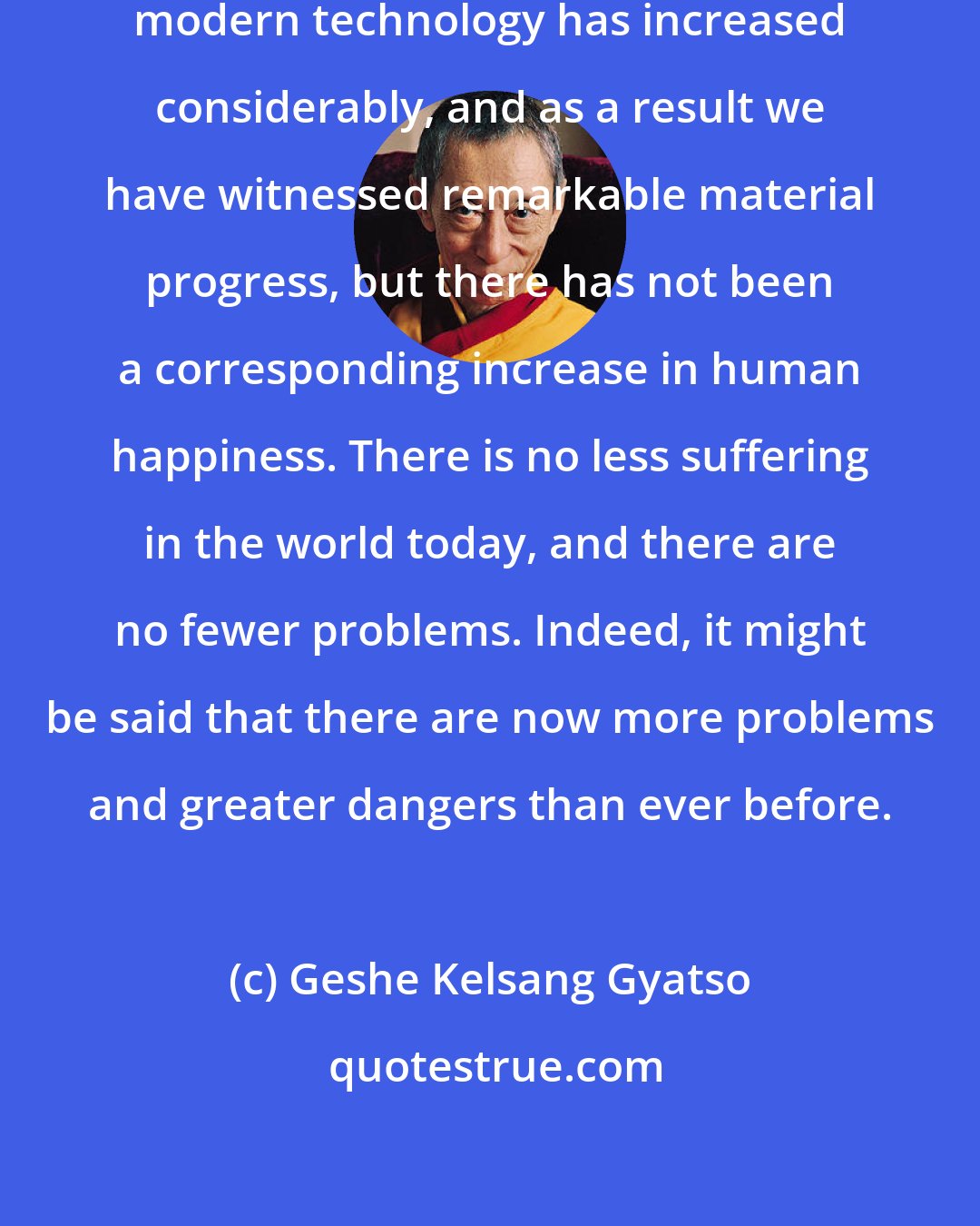 Geshe Kelsang Gyatso: In recent years our knowledge of modern technology has increased considerably, and as a result we have witnessed remarkable material progress, but there has not been a corresponding increase in human happiness. There is no less suffering in the world today, and there are no fewer problems. Indeed, it might be said that there are now more problems and greater dangers than ever before.