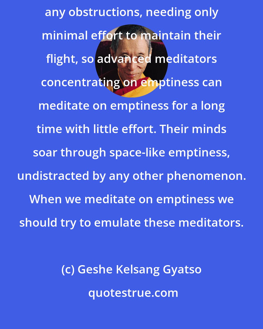 Geshe Kelsang Gyatso: Just as eagles soar through the vast expanse of the sky without meeting any obstructions, needing only minimal effort to maintain their flight, so advanced meditators concentrating on emptiness can meditate on emptiness for a long time with little effort. Their minds soar through space-like emptiness, undistracted by any other phenomenon. When we meditate on emptiness we should try to emulate these meditators.