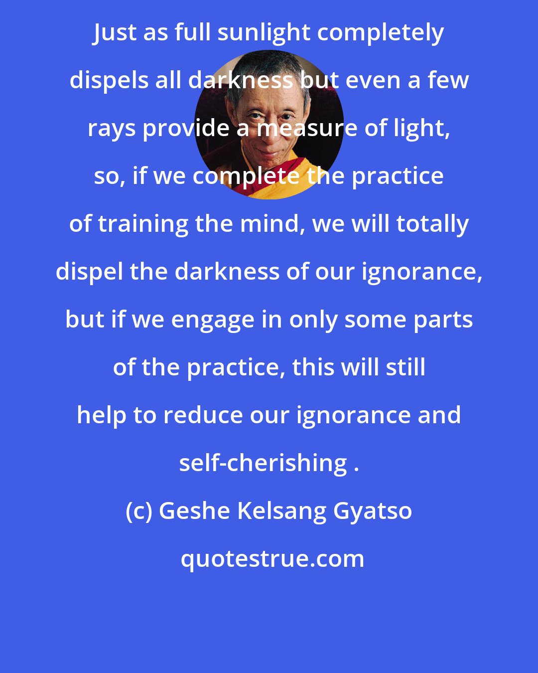 Geshe Kelsang Gyatso: Just as full sunlight completely dispels all darkness but even a few rays provide a measure of light, so, if we complete the practice of training the mind, we will totally dispel the darkness of our ignorance, but if we engage in only some parts of the practice, this will still help to reduce our ignorance and self-cherishing .