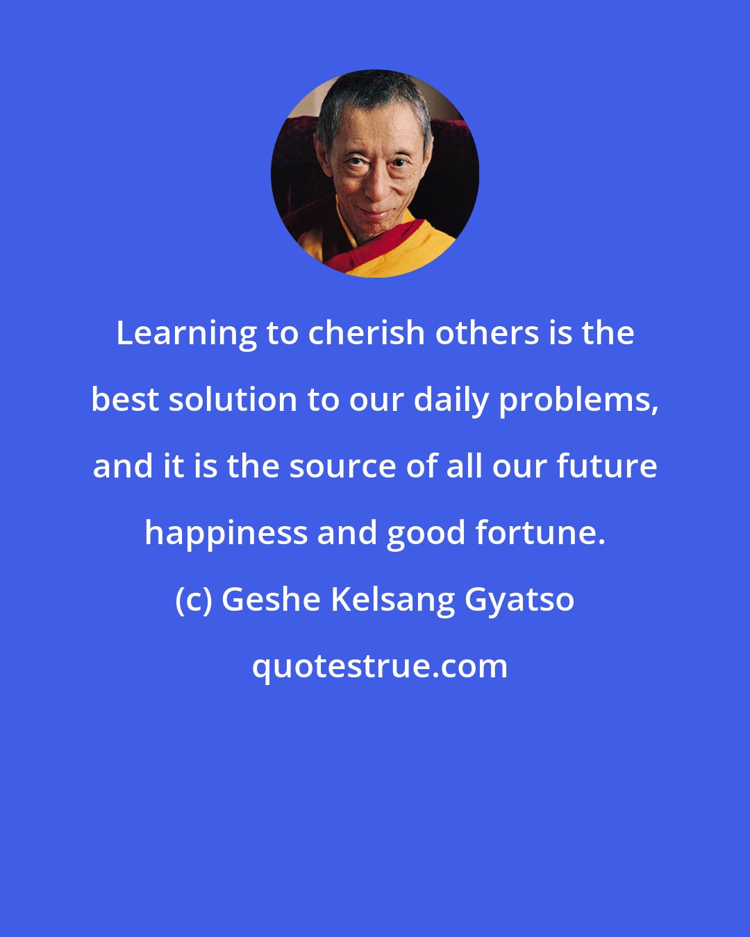 Geshe Kelsang Gyatso: Learning to cherish others is the best solution to our daily problems, and it is the source of all our future happiness and good fortune.