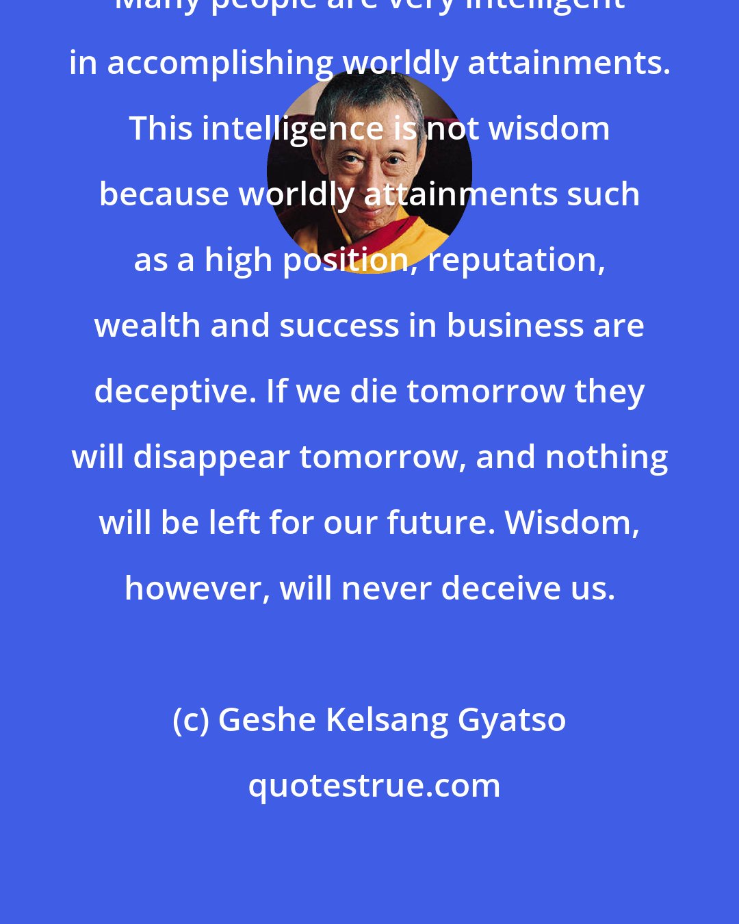 Geshe Kelsang Gyatso: Many people are very intelligent in accomplishing worldly attainments. This intelligence is not wisdom because worldly attainments such as a high position, reputation, wealth and success in business are deceptive. If we die tomorrow they will disappear tomorrow, and nothing will be left for our future. Wisdom, however, will never deceive us.