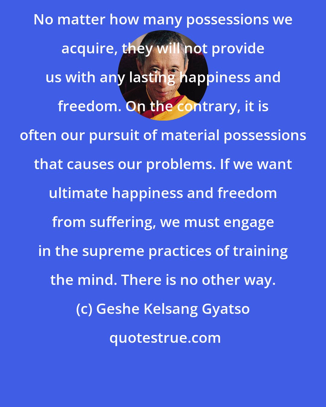 Geshe Kelsang Gyatso: No matter how many possessions we acquire, they will not provide us with any lasting happiness and freedom. On the contrary, it is often our pursuit of material possessions that causes our problems. If we want ultimate happiness and freedom from suffering, we must engage in the supreme practices of training the mind. There is no other way.