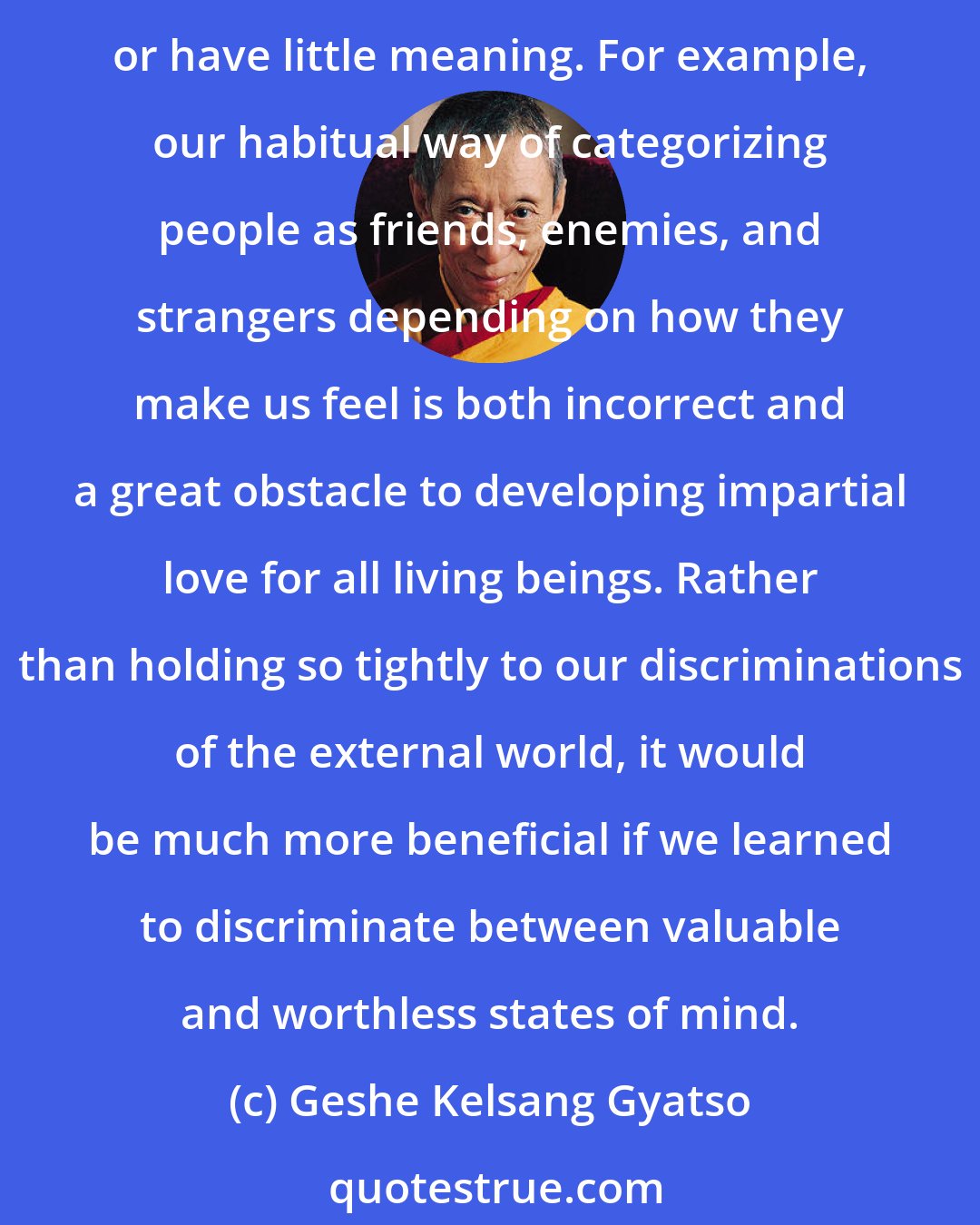 Geshe Kelsang Gyatso: Normally we divide the external world into that which we consider to be good or valuable, bad or worthless, or neither. Most of the time these discriminations are incorrect or have little meaning. For example, our habitual way of categorizing people as friends, enemies, and strangers depending on how they make us feel is both incorrect and a great obstacle to developing impartial love for all living beings. Rather than holding so tightly to our discriminations of the external world, it would be much more beneficial if we learned to discriminate between valuable and worthless states of mind.