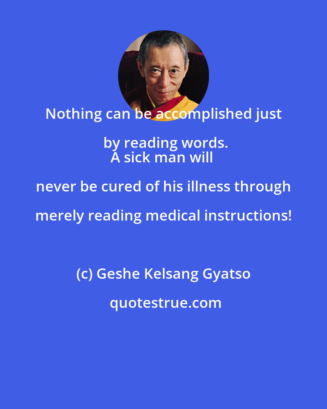 Geshe Kelsang Gyatso: Nothing can be accomplished just by reading words.
A sick man will never be cured of his illness through merely reading medical instructions!