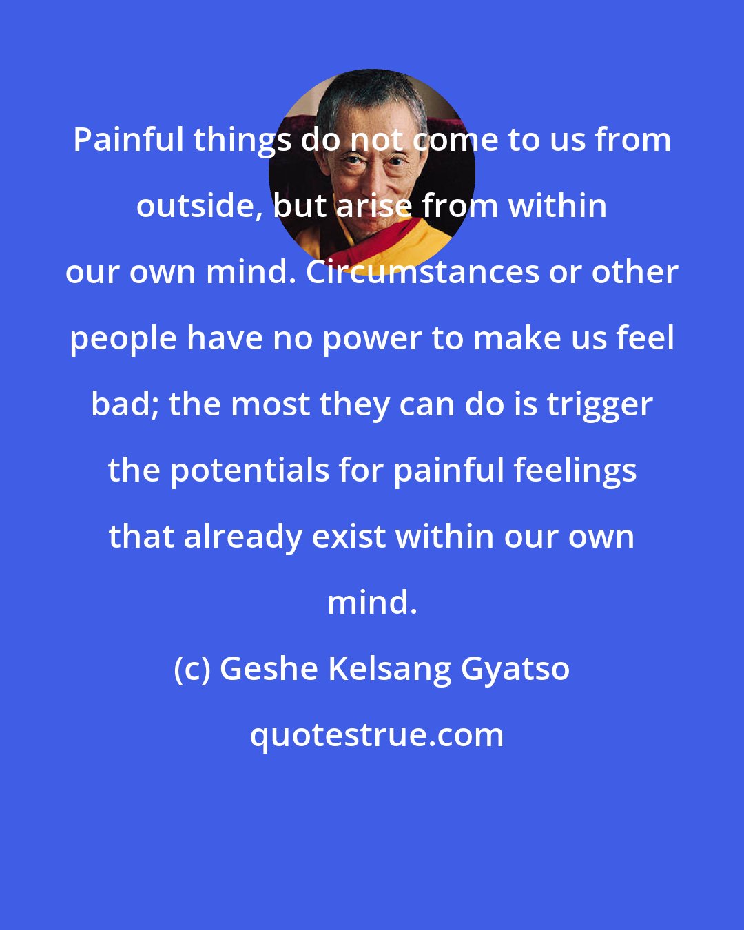 Geshe Kelsang Gyatso: Painful things do not come to us from outside, but arise from within our own mind. Circumstances or other people have no power to make us feel bad; the most they can do is trigger the potentials for painful feelings that already exist within our own mind.