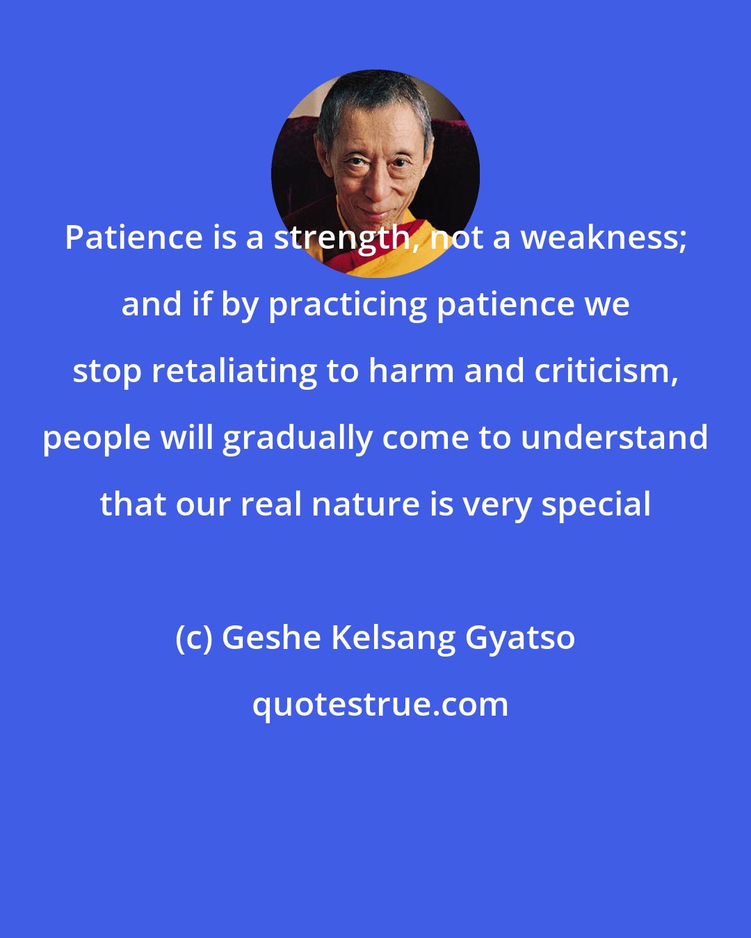 Geshe Kelsang Gyatso: Patience is a strength, not a weakness; and if by practicing patience we stop retaliating to harm and criticism, people will gradually come to understand that our real nature is very special