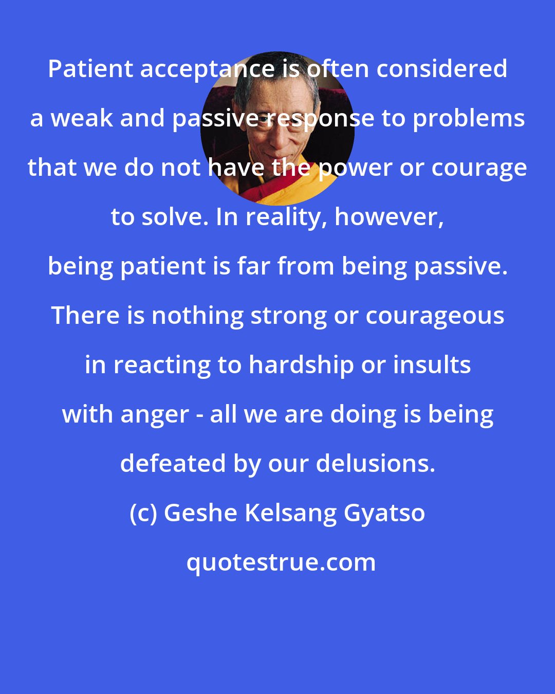 Geshe Kelsang Gyatso: Patient acceptance is often considered a weak and passive response to problems that we do not have the power or courage to solve. In reality, however, being patient is far from being passive. There is nothing strong or courageous in reacting to hardship or insults with anger - all we are doing is being defeated by our delusions.