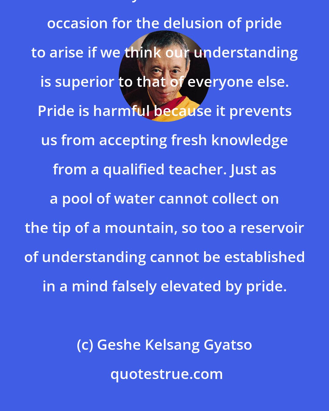 Geshe Kelsang Gyatso: Pride is a mental factor causing us to feel higher or superior to others. Even our study of dharma can be the occasion for the delusion of pride to arise if we think our understanding is superior to that of everyone else. Pride is harmful because it prevents us from accepting fresh knowledge from a qualified teacher. Just as a pool of water cannot collect on the tip of a mountain, so too a reservoir of understanding cannot be established in a mind falsely elevated by pride.