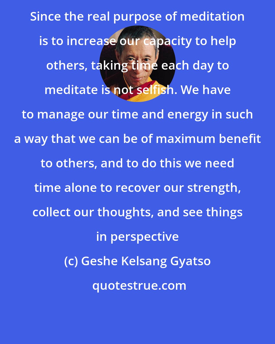 Geshe Kelsang Gyatso: Since the real purpose of meditation is to increase our capacity to help others, taking time each day to meditate is not selfish. We have to manage our time and energy in such a way that we can be of maximum benefit to others, and to do this we need time alone to recover our strength, collect our thoughts, and see things in perspective