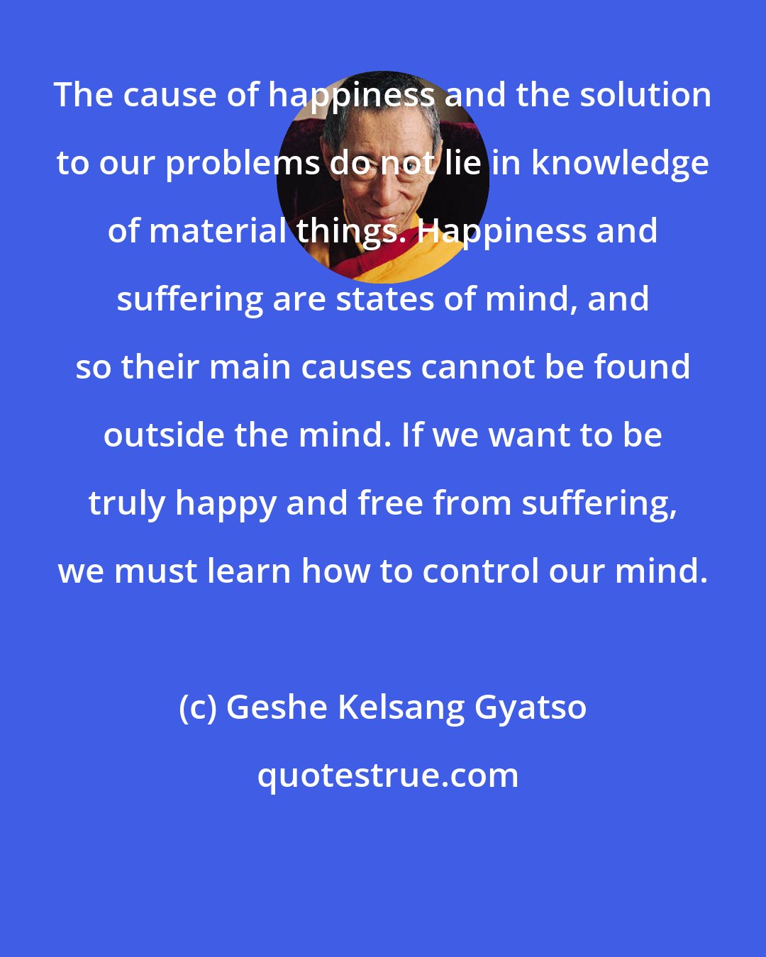 Geshe Kelsang Gyatso: The cause of happiness and the solution to our problems do not lie in knowledge of material things. Happiness and suffering are states of mind, and so their main causes cannot be found outside the mind. If we want to be truly happy and free from suffering, we must learn how to control our mind.