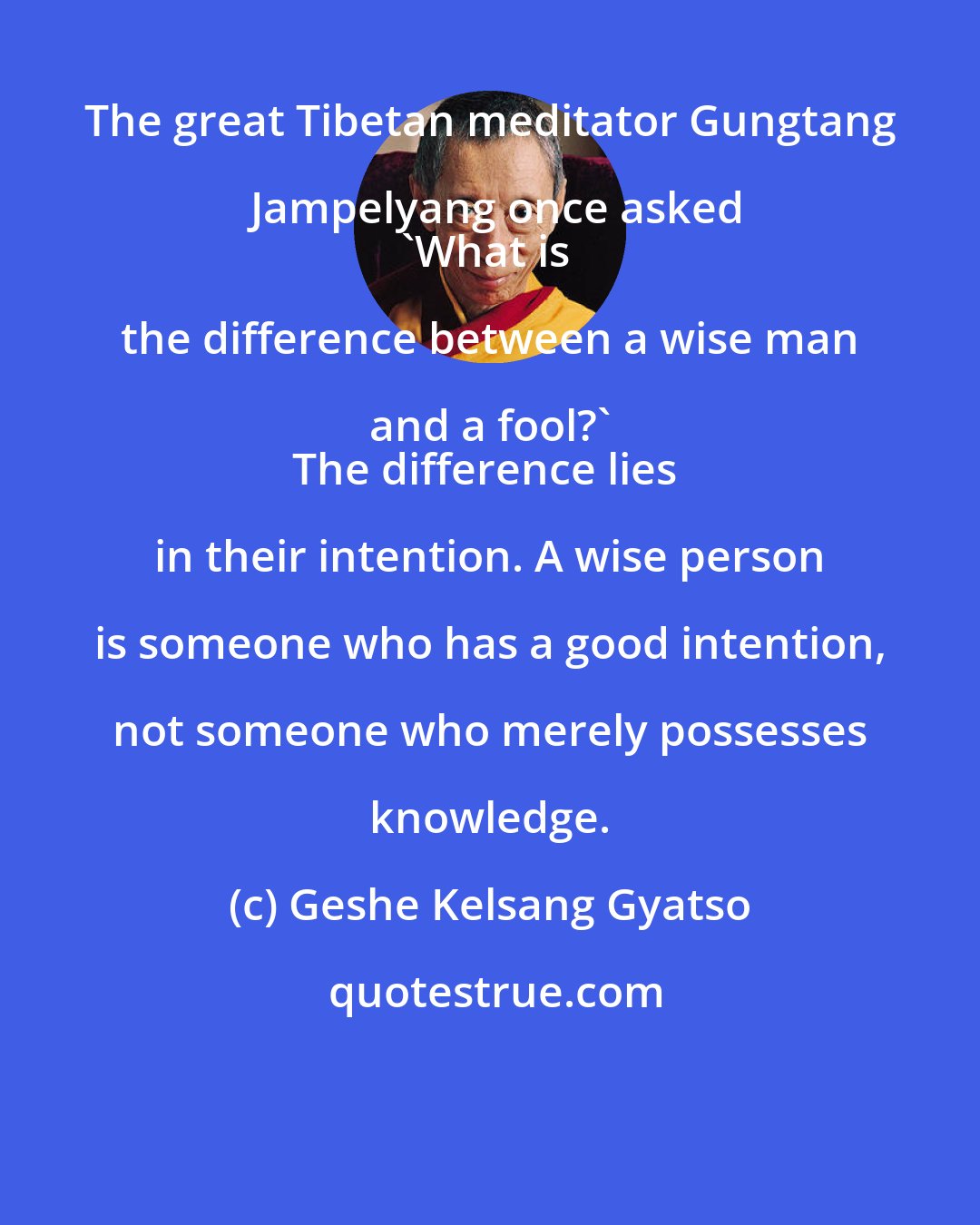Geshe Kelsang Gyatso: The great Tibetan meditator Gungtang Jampelyang once asked
'What is the difference between a wise man and a fool?' 
The difference lies in their intention. A wise person is someone who has a good intention, not someone who merely possesses knowledge.
