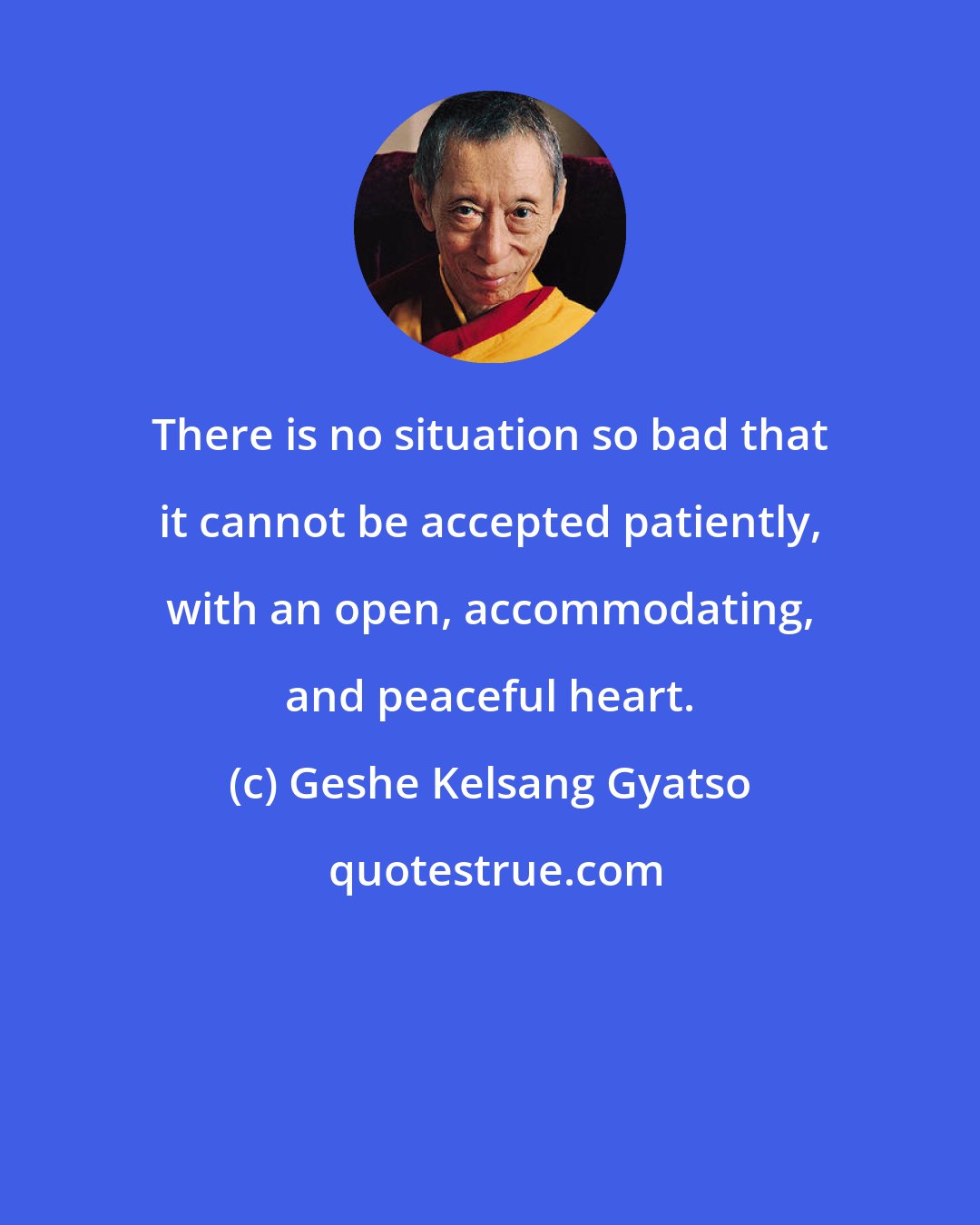 Geshe Kelsang Gyatso: There is no situation so bad that it cannot be accepted patiently, with an open, accommodating, and peaceful heart.