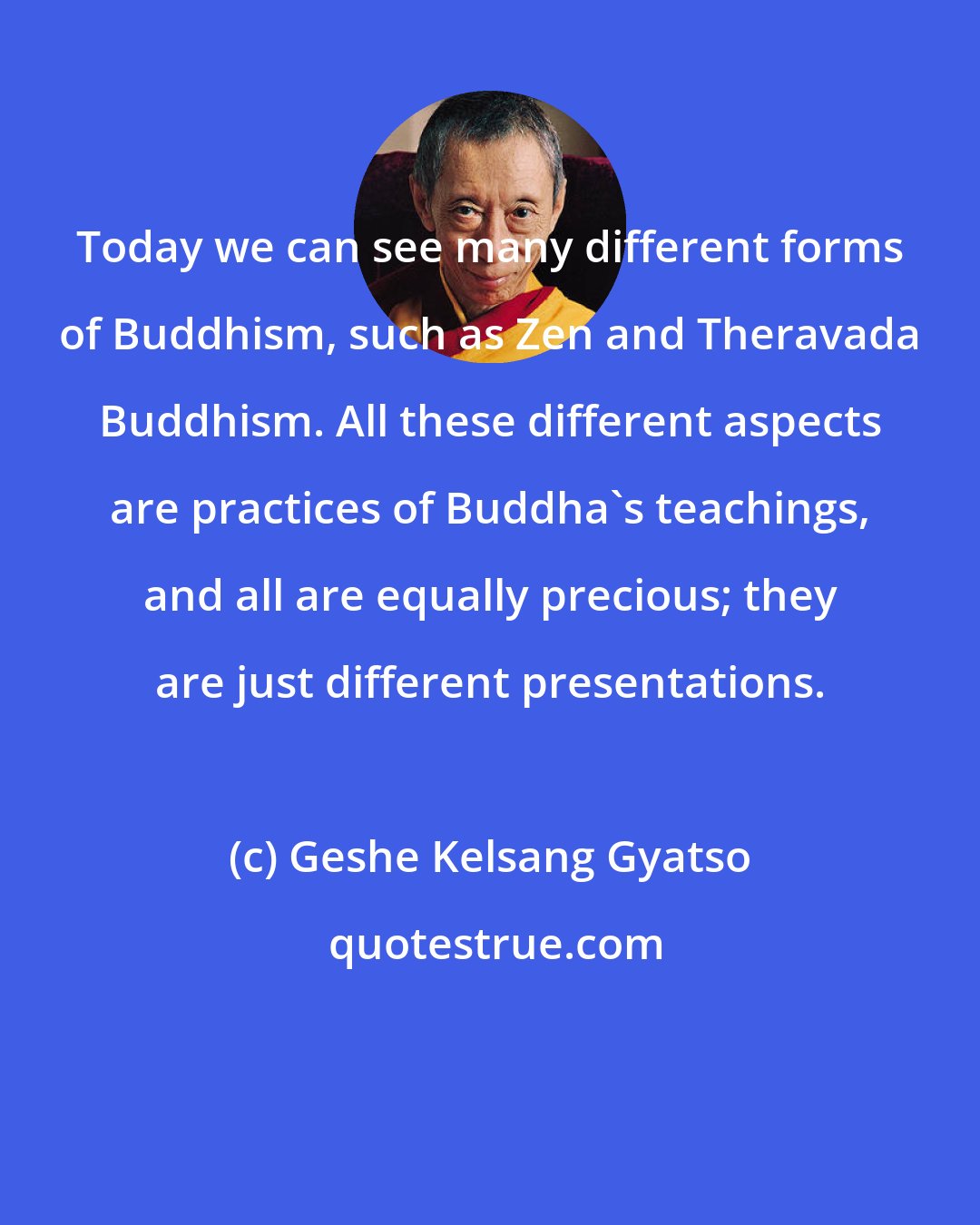 Geshe Kelsang Gyatso: Today we can see many different forms of Buddhism, such as Zen and Theravada Buddhism. All these different aspects are practices of Buddha's teachings, and all are equally precious; they are just different presentations.