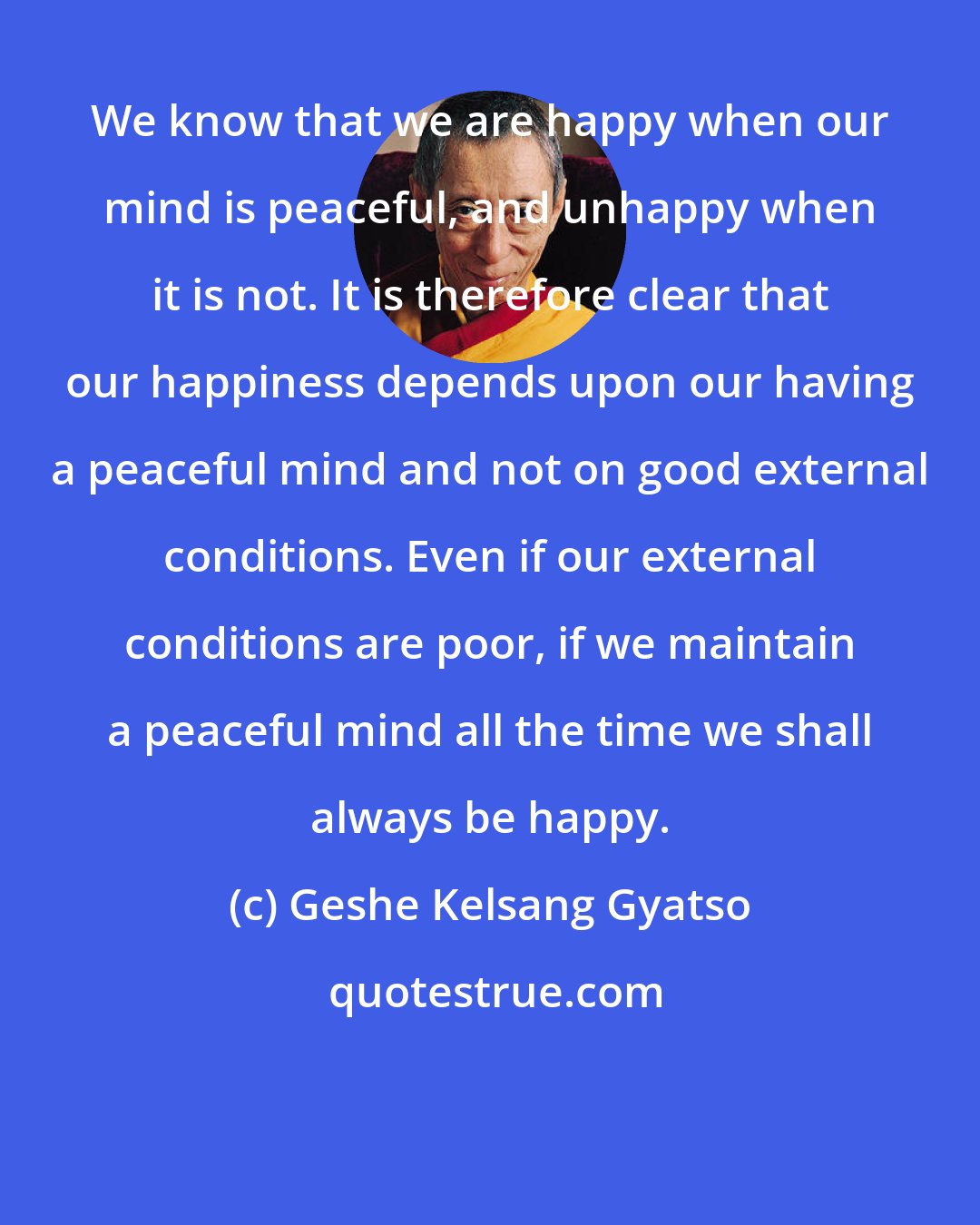 Geshe Kelsang Gyatso: We know that we are happy when our mind is peaceful, and unhappy when it is not. It is therefore clear that our happiness depends upon our having a peaceful mind and not on good external conditions. Even if our external conditions are poor, if we maintain a peaceful mind all the time we shall always be happy.