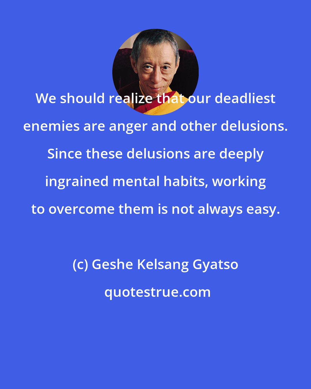 Geshe Kelsang Gyatso: We should realize that our deadliest enemies are anger and other delusions. Since these delusions are deeply ingrained mental habits, working to overcome them is not always easy.