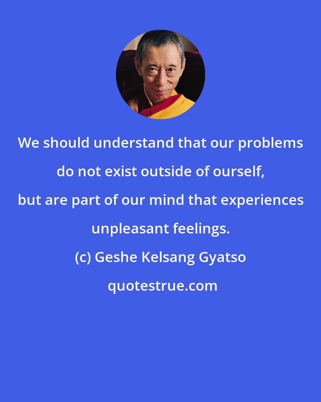 Geshe Kelsang Gyatso: We should understand that our problems do not exist outside of ourself, but are part of our mind that experiences unpleasant feelings.