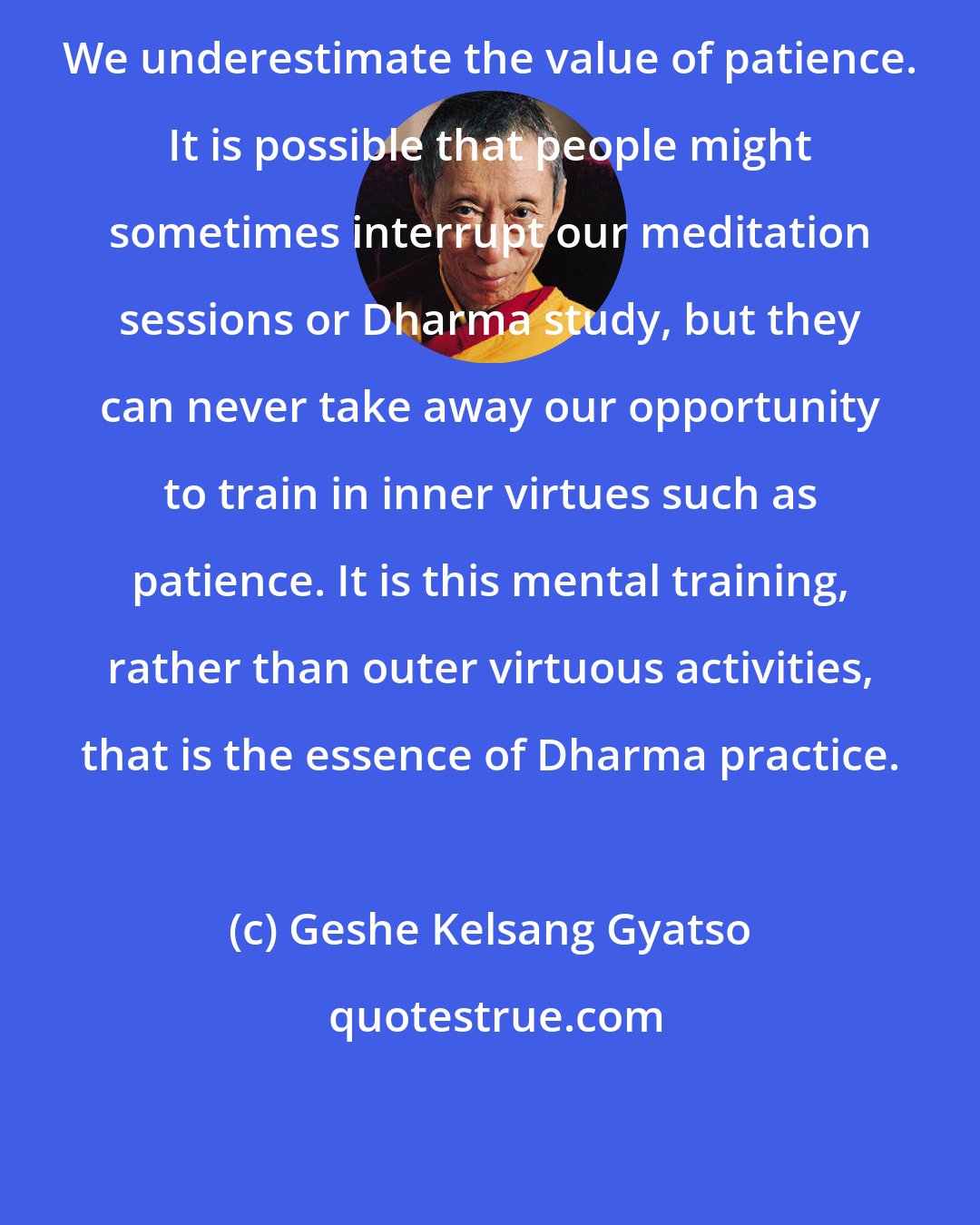 Geshe Kelsang Gyatso: We underestimate the value of patience. It is possible that people might sometimes interrupt our meditation sessions or Dharma study, but they can never take away our opportunity to train in inner virtues such as patience. It is this mental training, rather than outer virtuous activities, that is the essence of Dharma practice.