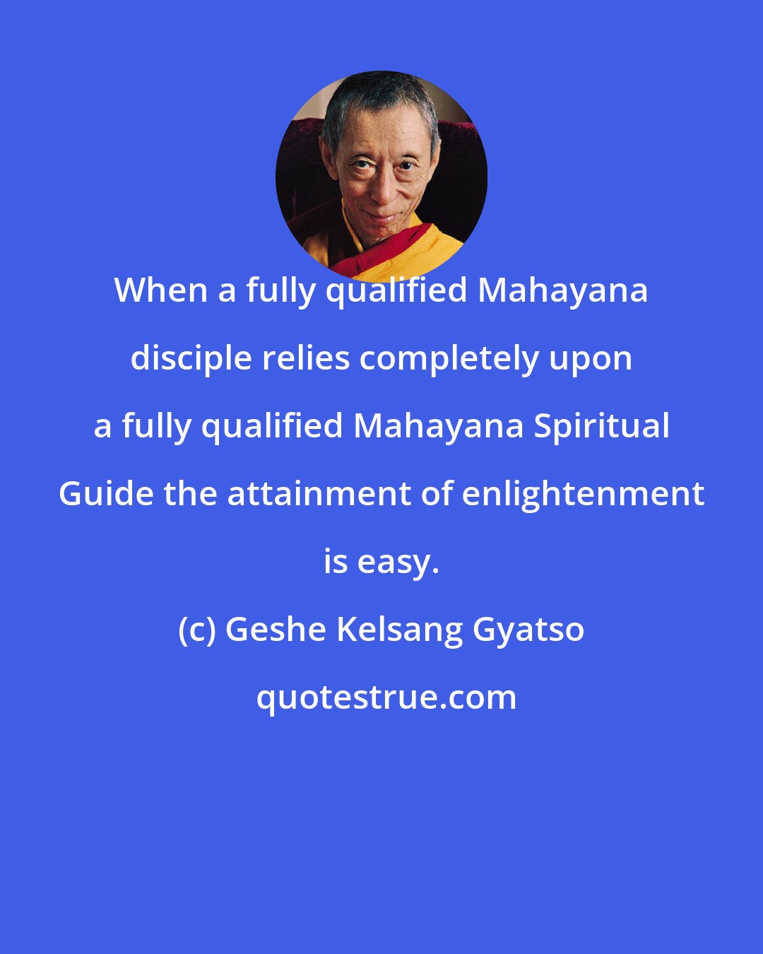 Geshe Kelsang Gyatso: When a fully qualified Mahayana disciple relies completely upon a fully qualified Mahayana Spiritual Guide the attainment of enlightenment is easy.