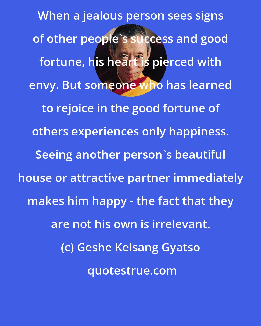 Geshe Kelsang Gyatso: When a jealous person sees signs of other people's success and good fortune, his heart is pierced with envy. But someone who has learned to rejoice in the good fortune of others experiences only happiness. Seeing another person's beautiful house or attractive partner immediately makes him happy - the fact that they are not his own is irrelevant.