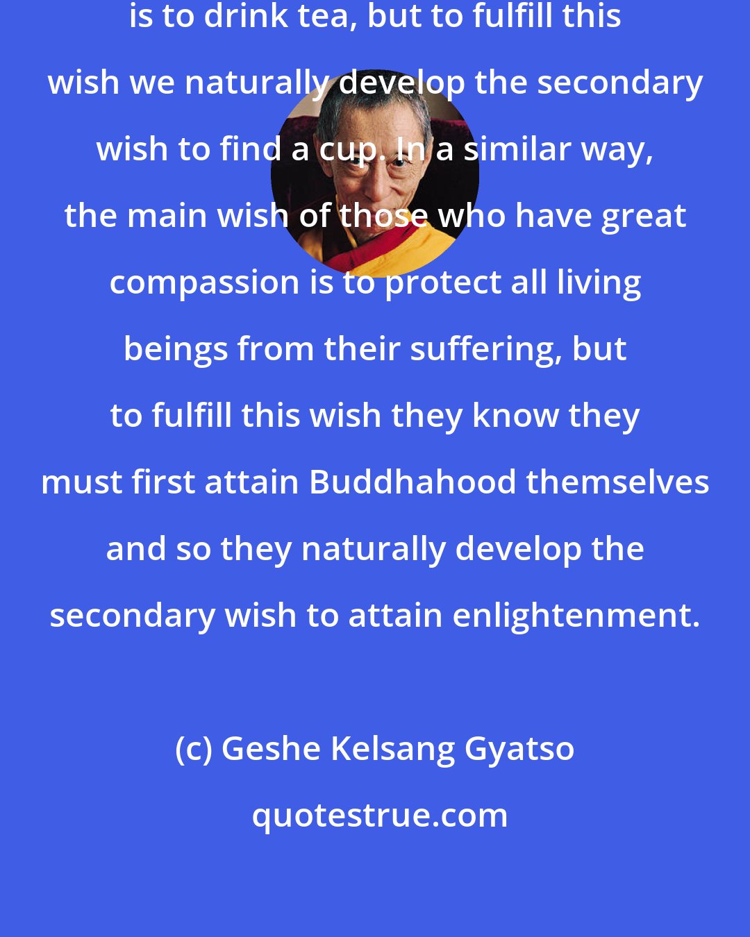 Geshe Kelsang Gyatso: When we want a cup of tea our main wish is to drink tea, but to fulfill this wish we naturally develop the secondary wish to find a cup. In a similar way, the main wish of those who have great compassion is to protect all living beings from their suffering, but to fulfill this wish they know they must first attain Buddhahood themselves and so they naturally develop the secondary wish to attain enlightenment.