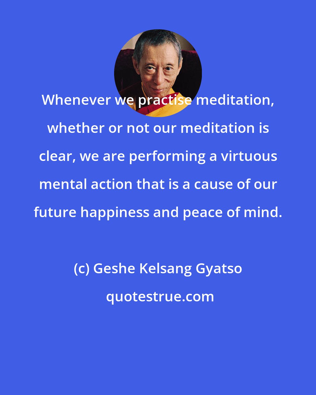 Geshe Kelsang Gyatso: Whenever we practise meditation, whether or not our meditation is clear, we are performing a virtuous mental action that is a cause of our future happiness and peace of mind.