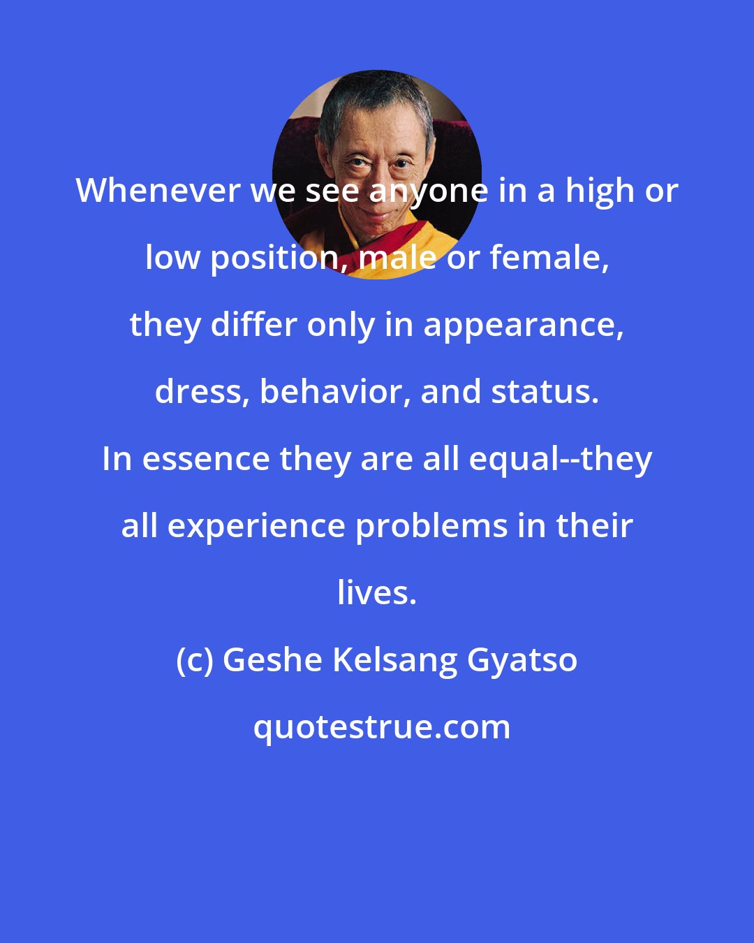 Geshe Kelsang Gyatso: Whenever we see anyone in a high or low position, male or female, they differ only in appearance, dress, behavior, and status. In essence they are all equal--they all experience problems in their lives.