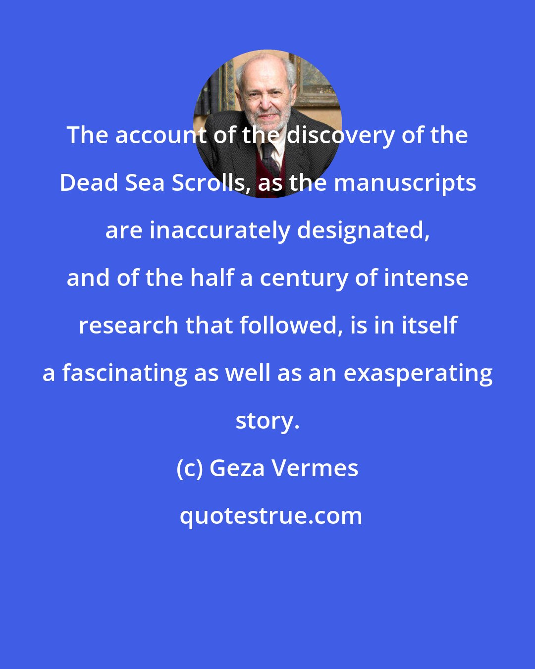 Geza Vermes: The account of the discovery of the Dead Sea Scrolls, as the manuscripts are inaccurately designated, and of the half a century of intense research that followed, is in itself a fascinating as well as an exasperating story.