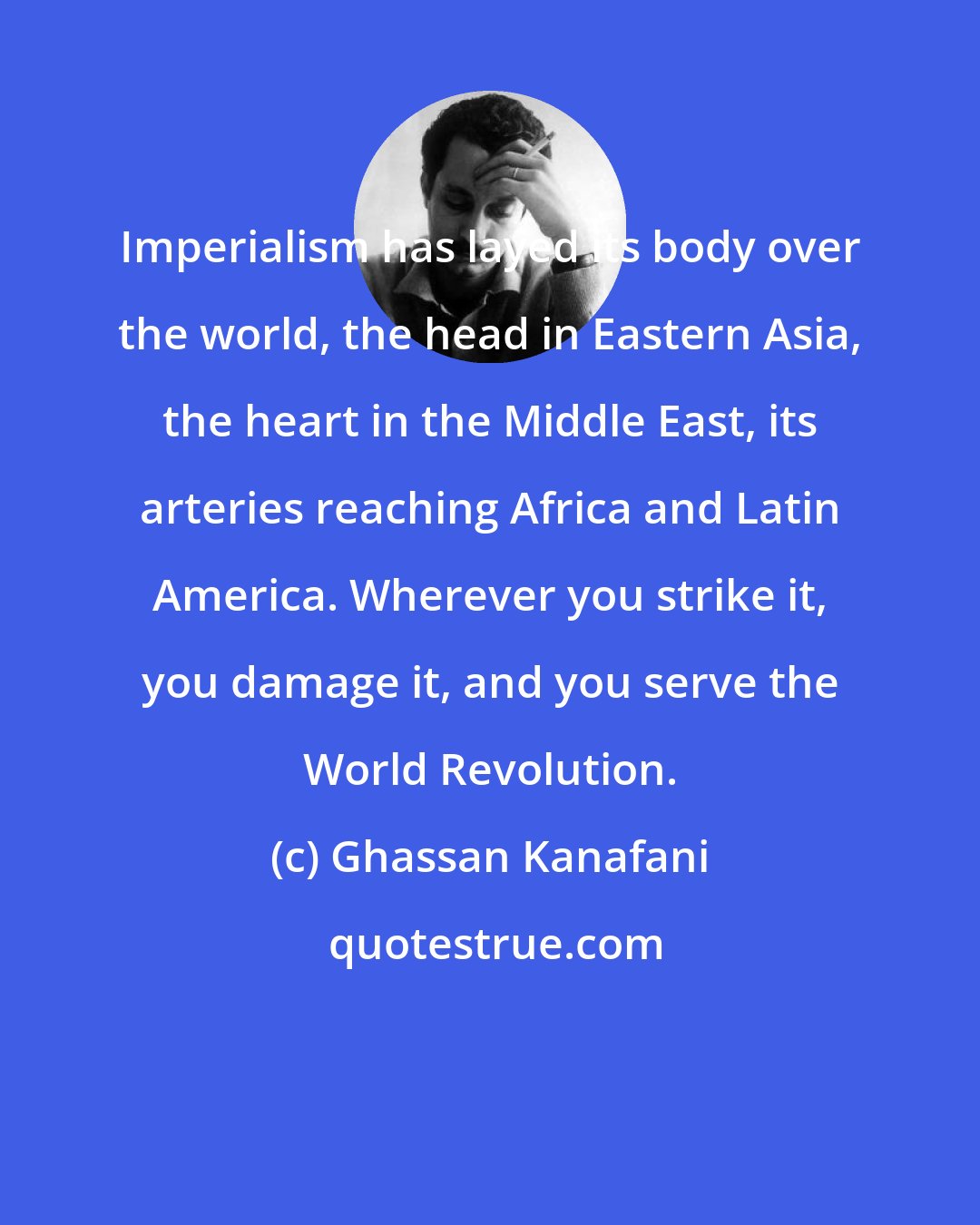 Ghassan Kanafani: Imperialism has layed its body over the world, the head in Eastern Asia, the heart in the Middle East, its arteries reaching Africa and Latin America. Wherever you strike it, you damage it, and you serve the World Revolution.