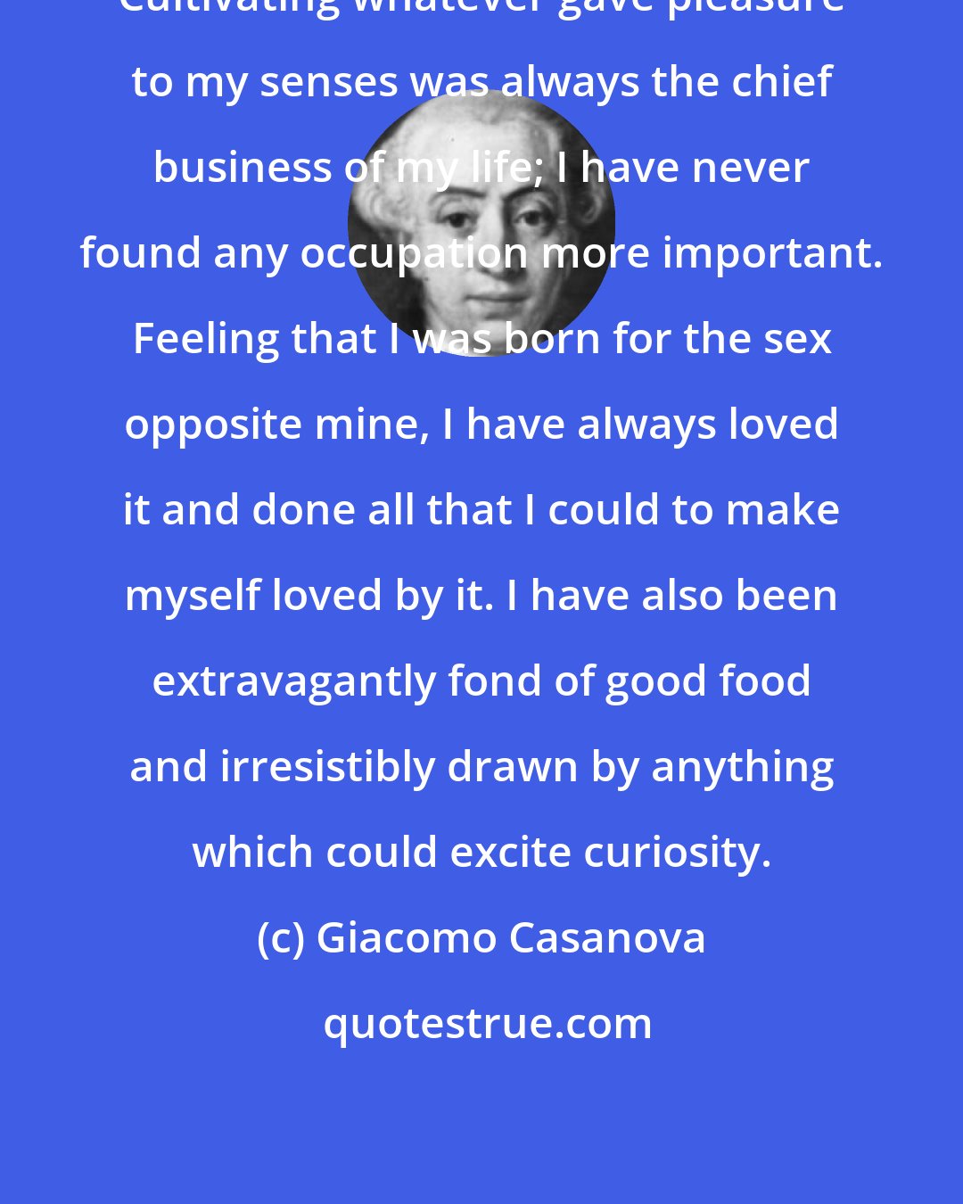 Giacomo Casanova: Cultivating whatever gave pleasure to my senses was always the chief business of my life; I have never found any occupation more important. Feeling that I was born for the sex opposite mine, I have always loved it and done all that I could to make myself loved by it. I have also been extravagantly fond of good food and irresistibly drawn by anything which could excite curiosity.