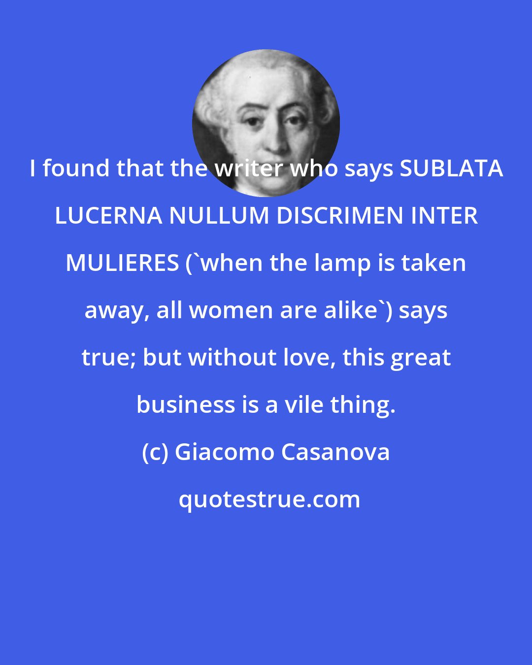 Giacomo Casanova: I found that the writer who says SUBLATA LUCERNA NULLUM DISCRIMEN INTER MULIERES ('when the lamp is taken away, all women are alike') says true; but without love, this great business is a vile thing.