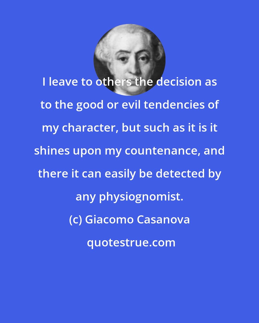 Giacomo Casanova: I leave to others the decision as to the good or evil tendencies of my character, but such as it is it shines upon my countenance, and there it can easily be detected by any physiognomist.