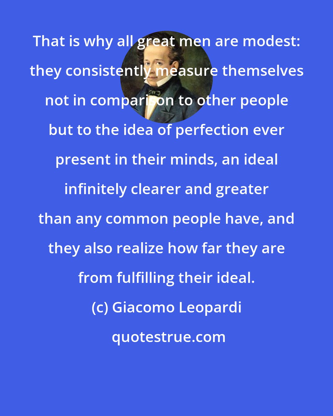 Giacomo Leopardi: That is why all great men are modest: they consistently measure themselves not in comparison to other people but to the idea of perfection ever present in their minds, an ideal infinitely clearer and greater than any common people have, and they also realize how far they are from fulfilling their ideal.