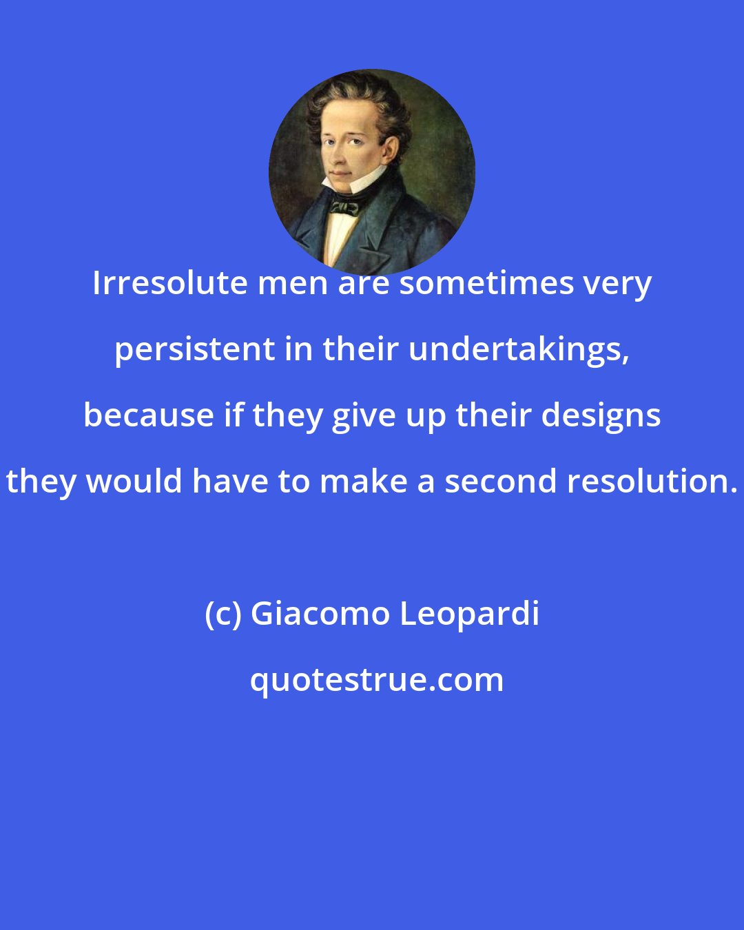 Giacomo Leopardi: Irresolute men are sometimes very persistent in their undertakings, because if they give up their designs they would have to make a second resolution.