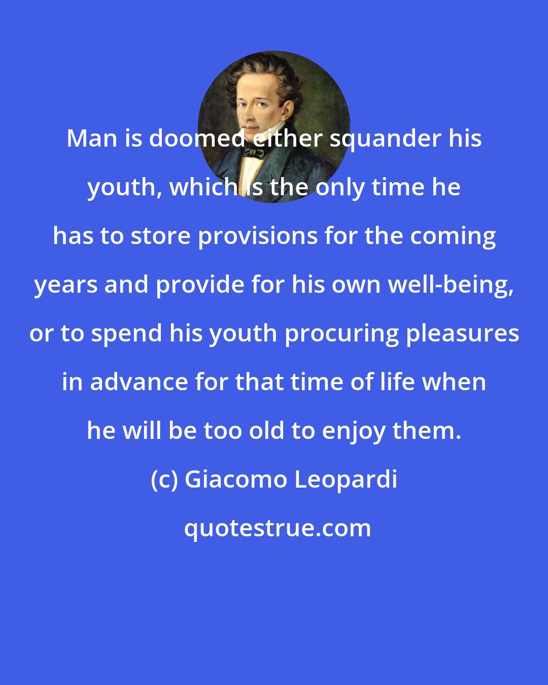 Giacomo Leopardi: Man is doomed either squander his youth, which is the only time he has to store provisions for the coming years and provide for his own well-being, or to spend his youth procuring pleasures in advance for that time of life when he will be too old to enjoy them.