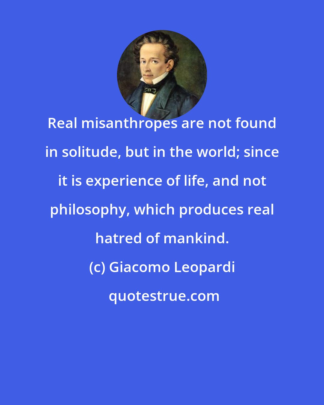 Giacomo Leopardi: Real misanthropes are not found in solitude, but in the world; since it is experience of life, and not philosophy, which produces real hatred of mankind.